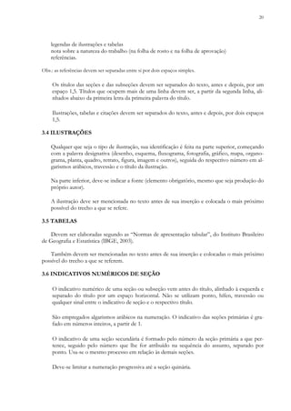 20
legendas de ilustrações e tabelas
nota sobre a natureza do trabalho (na folha de rosto e na folha de aprovação)
referências.
Obs.: as referências devem ser separadas entre si por dois espaços simples.
Os títulos das seções e das subseções devem ser separados do texto, antes e depois, por um
espaço 1,5. Títulos que ocupem mais de uma linha devem ser, a partir da segunda linha, ali-
nhados abaixo da primeira letra da primeira palavra do título.
Ilustrações, tabelas e citações devem ser separados do texto, antes e depois, por dois espaços
1,5.
3.4 ILUSTRAÇÕES
Qualquer que seja o tipo de ilustração, sua identificação é feita na parte superior, começando
com a palavra designativa (desenho, esquema, fluxograma, fotografia, gráfico, mapa, organo-
grama, planta, quadro, retrato, figura, imagem e outros), seguida do respectivo número em al-
garismos arábicos, travessão e o título da ilustração.
Na parte inferior, deve-se indicar a fonte (elemento obrigatório, mesmo que seja produção do
próprio autor).
A ilustração deve ser mencionada no texto antes de sua inserção e colocada o mais próximo
possível do trecho a que se refere.
3.5 TABELAS
Devem ser elaboradas segundo as “Normas de apresentação tabular”, do Instituto Brasileiro
de Geografia e Estatística (IBGE, 2003).
Também devem ser mencionadas no texto antes de sua inserção e colocadas o mais próximo
possível do trecho a que se referem.
3.6 INDICATIVOS NUMÉRICOS DE SEÇÃO
O indicativo numérico de uma seção ou subseção vem antes do título, alinhado à esquerda e
separado do título por um espaço horizontal. Não se utilizam ponto, hífen, travessão ou
qualquer sinal entre o indicativo de seção e o respectivo título.
São empregados algarismos arábicos na numeração. O indicativo das seções primárias é gra-
fado em números inteiros, a partir de 1.
O indicativo de uma seção secundária é formado pelo número da seção primária a que per-
tence, seguido pelo número que lhe for atribuído na sequência do assunto, separado por
ponto. Usa-se o mesmo processo em relação às demais seções.
Deve-se limitar a numeração progressiva até a seção quinária.
 