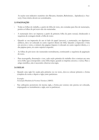 21
As seções sem indicativo numérico são: Resumo, Sumário, Referências , Apêndice(s) e Ane-
xo(s). Estes títulos devem ser centralizados.
3.5 PAGINAÇÃO
▪ Todas as folhas do trabalho, a partir da folha de rosto, são contadas para fins de numeração,
porém as folhas do pré-texto não são numeradas.
▪ A numeração deve ser impressa a partir da primeira folha da parte textual, obedecendo à
sequência de contagem desde a folha de rosto.
▪ Quando se usa impressão de um só lado do papel (anverso), a numeração, em algarismos
arábicos, deve ser colocada no canto superior direito da folha. Quando a impressão é feita
em anverso e verso, o número das páginas ímpares é colocado no canto superior direito, e o
das páginas pares, no canto superior esquerdo.
▪ As folhas do pós-texto são numeradas normalmente, continuando a sequência de paginação
do texto.
▪ Para monografia, dissertação e tese, cada seção primária do trabalho deve começar em uma
nova folha (que corresponde a uma folha ímpar, quando se imprime anverso e verso). Para o
artigo científico, não é necessário observar esta regra.
3.6 SIGLAS
▪ Quando uma sigla for usada pela primeira vez no texto, deve-se colocar primeiro a forma
completa do nome e depois a sigla, entre parênteses.
Exemplo:
Associação Brasileira de Normas Técnicas (ABNT)
▪ Nas utilizações posteriores da mesma sigla, a forma por extenso não precisa ser colocada,
empregando-se normalmente a sigla, sem os parênteses.
 