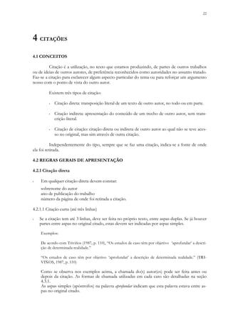 22
4 CITAÇÕES
4.1 CONCEITOS
Citação é a utilização, no texto que estamos produzindo, de partes de outros trabalhos
ou de ideias de outros autores, de preferência reconhecidos como autoridades no assunto tratado.
Faz-se a citação para esclarecer algum aspecto particular do tema ou para reforçar um argumento
nosso com o ponto de vista do outro autor.
Existem três tipos de citação:
▪ Citação direta: transposição literal de um texto de outro autor, no todo ou em parte.
▪ Citação indireta: apresentação do conteúdo de um trecho de outro autor, sem trans-
crição literal.
▪ Citação de citação: citação direta ou indireta de outro autor ao qual não se teve aces-
so no original, mas sim através de outra citação.
Independentemente do tipo, sempre que se faz uma citação, indica-se a fonte de onde
ela foi retirada.
4.2 REGRAS GERAIS DE APRESENTAÇÃO
4.2.1 Citação direta
▪ Em qualquer citação direta devem constar:
sobrenome do autor
ano de publicação do trabalho
número da página de onde foi retirada a citação.
4.2.1.1 Citação curta (até três linhas)
▪ Se a citação tem até 3 linhas, deve ser feita no próprio texto, entre aspas duplas. Se já houver
partes entre aspas no original citado, estas devem ser indicadas por aspas simples.
Exemplos:
De acordo com Triviños (1987, p. 110), “Os estudos de caso têm por objetivo ‘aprofundar’ a descri-
ção de determinada realidade.”
“Os estudos de caso têm por objetivo ‘aprofundar’ a descrição de determinada realidade.” (TRI-
VIÑOS, 1987, p. 110)
Como se observa nos exemplos acima, a chamada do(s) autor(es) pode ser feita antes ou
depois da citação. As formas de chamada utilizadas em cada caso são detalhadas na seção
4.3.1.
As aspas simples (apóstrofos) na palavra aprofundar indicam que esta palavra estava entre as-
pas no original citado.
 