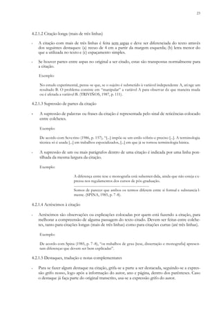 23
4.2.1.2 Citação longa (mais de três linhas)
▪ A citação com mais de três linhas é feita sem aspas e deve ser diferenciada do texto através
dos seguintes destaques: (a) recuo de 4 cm a partir da margem esquerda; (b) letra menor do
que a utilizada no texto e (c) espaçamento simples.
▪ Se houver partes entre aspas no original a ser citado, estas são transpostas normalmente para
a citação.
Exemplo:
No estudo experimental, pensa-se que, se o sujeito é submetido à variável independente A, ati nge um
resultado B. O problema consiste em “manipular” a variável A para observar de que maneira muda
ou é afetada a variável B. (TRIVIÑOS, 1987, p. 111).
4.2.1.3 Supressão de partes da citação
▪ A supressão de palavras ou frases da citação é representada pelo sinal de reticências colocado
entre colchetes.
Exemplo:
De acordo com Severino (1986, p. 157), “[...] impõe-se um estilo sóbrio e preciso [...]. A terminologia
técnica só é usada [...] em trabalhos especializados, [...] em que já se tornou terminologia básica.
▪ A supressão de um ou mais parágrafos dentro de uma citação é indicada por uma linha pon-
tilhada da mesma largura da citação.
Exemplo:
A diferença entre tese e monografia está subenten dida, ainda que não esteja ex-
pressa nos regulamentos dos cursos de pós-graduação.
..................................................... ...............................
Somos de parecer que ambos os termos diferem entre si formal e substancia l-
mente. (SPINA, 1985, p. 7-8).
4.2.1.4 Acréscimos à citação
▪ Acréscimos são observações ou explicações colocadas por quem está fazendo a citação, para
melhorar a compreensão de alguma passagem do texto citado. Devem ser feitas entre colche-
tes, tanto para citações longas (mais de três linhas) como para citações curtas (até três linhas).
Exemplo:
De acordo com Spina (1985, p. 7 -8), “os trabalhos de grau [tese, dissertação e monografia] apresen-
tam diferenças que devem ser bem explicadas”.
4.2.1.5 Destaques, tradução e notas complementares
▪ Para se fazer algum destaque na citação, grifa-se a parte a ser destacada, seguindo-se a expres-
são grifo nosso, logo após a informação do autor, ano e página, dentro dos parênteses. Caso
o destaque já faça parte do original transcrito, usa-se a expressão grifo do autor.
 