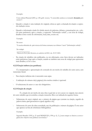 24
Exemplo:
Como afirma Pimentel (2001, p. 129, grifo nosso), “A escravidão acabava se tornando desejada pelo
escravo”.
▪ Quando a citação é uma tradução do original, coloca-se após a chamada da citação a expres-
são tradução nossa.
▪ Quando a informação citada foi obtida através de palestras, debates, comunicações etc., colo-
car entre parênteses, após a citação, a expressão “informação verbal”, e em nota de rodapé,
detalhes como: nome do informante, local, data, evento etc.
Exemplo:
No texto:
“A receita tributária do país cresceu de forma constante nos últimos 3 anos” (Informação verbal) 1.
No rodapé:
_______________
1 Palestra do Prof. Júlio Monteiro, no auditório da FIEC, dia 29/07/2005.
▪ Na citação de trabalhos não publicados, ou em elaboração, estes fatos devem ser indicados
entre parênteses, logo após a citação, usando-se também uma nota de rodapé para apresentar
mais detalhes, se for o caso.
4.2.2 Citação indireta (ou paráfrase)
É a interpretação e apresentação do conteúdo de um trecho do trabalho de outro autor, sem
transcrição literal.
▪ Nas citações indiretas não é necessário usar aspas.
▪ A indicação do número da(s) página(s) dos trechos citados é opcional.
▪ O sobrenome do autor e o ano são obrigatórios.
4.2.3 Citação de citação
É a citação de um trecho de uma obra à qual não se teve acesso no original, mas através
de outro trabalho que já continha a citação transcrita. Deve ser indicada da seguinte forma:
▪ Sobrenome do autor original, ano e número da página que constam na citação, seguido da
palavra latina apud (pronuncia-se ápud; significa: em).
▪ Sobrenome do autor da obra consultada, ano de publicação e número da página. É este autor
que aparece na lista de referências bibliográficas.
Exemplo:
Segundo Brandão (1992, p. 21 apud MESQUITA, 1994, p. 6), “[...] nem sempre se observa a conve r-
gência dos objetivos das políticas econômicas.”
 
