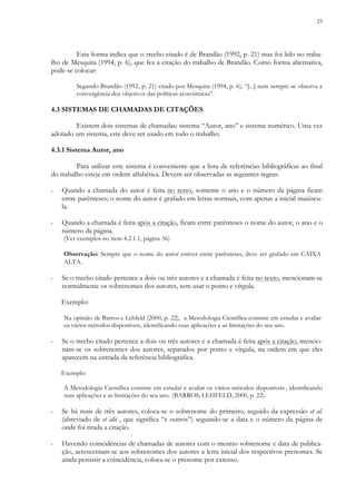 25
Esta forma indica que o trecho citado é de Brandão (1992, p. 21) mas foi lido no traba-
lho de Mesquita (1994, p. 6), que fez a citação do trabalho de Brandão. Como forma alternativa,
pode-se colocar:
Segundo Brandão (1992, p. 21) citado por Mesquita (1994, p. 6), “[...] nem sempre se observa a
convergência dos objetivos das políticas econômicas”.
4.3 SISTEMAS DE CHAMADAS DE CITAÇÕES
Existem dois sistemas de chamadas: sistema “Autor, ano” e sistema numérico. Uma vez
adotado um sistema, este deve ser usado em todo o trabalho.
4.3.1 Sistema Autor, ano
Para utilizar este sistema é conveniente que a lista de referências bibliográficas ao final
do trabalho esteja em ordem alfabética. Devem ser observadas as seguintes regras:
▪ Quando a chamada do autor é feita no texto, somente o ano e o número da página ficam
entre parênteses; o nome do autor é grafado em letras normais, com apenas a inicial maiúscu-
la.
▪ Quando a chamada é feita após a citação, ficam entre parênteses o nome do autor, o ano e o
número da página.
(Ver exemplos no item 4.2.1.1, página 36)
Observação: Sempre que o nome do autor estiver entre parênteses, deve ser grafado em CAIXA
ALTA.
▪ Se o trecho citado pertence a dois ou três autores e a chamada é feita no texto, mencionam-se
normalmente os sobrenomes dos autores, sem usar o ponto e vírgula.
Exemplo:
Na opinião de Barros e Lehfeld (2000, p. 22), a Metodologia Científica consiste em estudar e avaliar
os vários métodos disponíveis, identificando suas aplicações e as limitações do seu uso.
▪ Se o trecho citado pertence a dois ou três autores e a chamada é feita após a citação, mencio-
nam-se os sobrenomes dos autores, separados por ponto e vírgula, na ordem em que eles
aparecem na entrada da referência bibliográfica.
Exemplo:
A Metodologia Científica consiste em estudar e avaliar os vários métodos disponíveis , identificando
suas aplicações e as limitações do seu uso. (BARROS; LEHFELD, 2000, p. 22).
▪ Se há mais de três autores, coloca-se o sobrenome do primeiro, seguido da expressão et al.
(abreviado de et alii , que significa “e outros”) seguindo-se a data e o número da página de
onde foi tirada a citação.
▪ Havendo coincidências de chamadas de autores com o mesmo sobrenome e data de publica-
ção, acrescentam-se aos sobrenomes dos autores a letra inicial dos respectivos prenomes. Se
ainda persistir a coincidência, coloca-se o prenome por extenso.
 