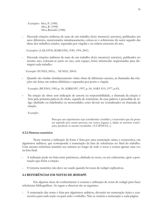 26
Exemplos: Silva, P. (1998)
Silva, R. (1998)
Silva, Reinaldo (1988)
▪ Havendo citações indiretas de mais de um trabalho do(s) mesmo(s) autor(es), publicados em
anos diferentes, mencionados simultaneamente, coloca-se o sobrenome do autor seguido das
datas dos trabalhos citados, separadas por vírgulas e na ordem crescente do ano.
Exemplos: (LAKATOS; MARCONI, 1989, 1994, 2001).
▪ Havendo citações indiretas de mais de um trabalho do(s) mesmo(s) autor(es), publicados no
mesmo ano, colocam-se junto ao ano, sem espaço, letras minúsculas seqüenciadas para dis-
tinguir cada trabalho.
Exemplo: NUNES, 2001a ; NUNES, 2001b
▪ Quando são citadas simultaneamente várias obras de diferentes autores, as chamadas das cita-
ções são feitas em ordem alfabética e separadas por ponto e vírgula.
Exemplo: (BUENO, 1985; p. 30; KIRKOFF, 1997, p. 54; SARA IVA, 1977, p.43).
▪ Na citação de obras sem indicação de autoria ou responsabilidade, a chamada da citação é
feita pela primeira palavra do título, seguida de reticências. Se essa palavra é precedida de ar-
tigo (definido ou indefinido) ou monossílabo, estes devem ser considerados na chamada da
citação.
Exemplo:
Para que um experimento seja considerado c ientífico, é necessário que ele possa
ser repetido por outras pessoas, em outros lugares e, dadas as mesmas cond i-
ções, produzir os mesmo resultados. (A CIÊNCIA...).
4.3.2 Sistema numérico
Neste sistema a indicação da fonte é feita por uma numeração única e consecutiva, em
algarismos arábicos, que corresponde à numeração da lista de referências no final do trabalho.
Uma mesma referência mantém seu número ao longo de todo o texto e consta apenas uma vez
na lista final.
▪ A indicação pode ser feita entre parênteses, alinhada no texto, ou em sobrescrito, após a pon-
tuação que fecha a citação.
▪ O sistema numérico não deve ser usado quando há notas de rodapé explicativas.
4.4 REFERÊNCIAS EM NOTAS DE RODAPÉ
Em algumas áreas de conhecimento é comum a utilização de notas de rodapé para fazer
referências bibliográficas. As regras a observar são as seguintes:
▪ A numeração das notas é feita por algarismos arábicos, devendo ter numeração única e con-
secutiva para cada seção ou para todo o trabalho. Não se reinicia a numeração a cada página.
 