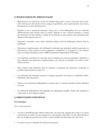28
5.1 REGRAS GERAIS DE APRESENTAÇÃO
▪ Relacionam-se as referências no fim do trabalho (logo após o texto), numa lista única inclu-
indo todo tipo de documento (livros, artigos de periódicos, textos apresentados em eventos,
documentos em meio eletrônico etc.).
▪ Quando se usa o sistema de chamada “Autor, ano”, a lista bibliográfica deve ser ordenada
alfabeticamente pela entrada (autor ou título). Quando se usa o sistema numérico, a ordem
das referências na lista obedece à ordem de ocorrência no texto, porém cada referência pode
figurar na lista apenas uma vez.
▪ Elementos essenciais: autor, título, subtítulo, edição, local de publicação, editora, data de
publicação.
▪ Elementos complementares são informações adicionais que permitem melhor caracterizar os
documentos, como tradutor, revisor, adaptador, compilador, n° de páginas, n° de volumes,
série ou coleção, ilustração, notas e ISBN (International Standard Book Numbering).
▪ As referências constantes de uma lista devem obedecer aos mesmos princípios. Optando-se
pela utilização dos elementos complementares, estes devem ser incluídos em todas as refe-
rências da lista.
▪ Para compor cada referência, deve-se obedecer à sequência dos elementos, conforme os
modelos apresentados na seção 5.3.
▪ As referências são alinhadas somente à margem esquerda e de forma a se identificar indivi-
dualmente cada documento.
▪ Utiliza-se nas referências bibliográficas o mesmo tipo e o mesmo tamanho de letra utilizados
no texto.
▪ As referências bibliográficas são digitadas em espaçamento simples. Entre uma referência e
outra usam-se dois espaços simples.
5.2 ORIENTAÇÕES ESPECÍFICAS
5.2.1 Autor(es)
5.2.1.1 Autor pessoal
▪ O autor é identificado pelo último sobrenome, em caixa alta, seguido pelo nome e os outros
sobrenomes na ordem em que aparecem no documento, abreviados ou não. Recomenda-se
que, na medida do possível, seja usado o mesmo padrão de abreviação em toda a lista.
▪ O nome do autor é separado do título por um ponto.
 
