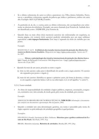 29
▪ Se o último sobrenome do autor se refere a parentesco (ex: Filho, Júnior, Sobrinho, Neto),
usa-se o penúltimo sobrenome seguido da palavra que indica o parentesco, ambos em caixa
alta. Exemplo: SILVA JÚNIOR, Evandro.
▪ As partículas de, da, dos, e e outras, junto ao último sobrenome, não acompanham este sobre-
nome na abertura da referência. Exemplo: um autor chamado José Ferreira de Andrade deve
ser identificado como: ANDRADE, José Ferreira de.
▪ Quando duas ou mais obras do(s) mesmo(s) autor(es) são referenciadas em sequência, na
mesma página, o(s) nome(s) do(s) autor(es) pode(m) substituídos por um traço sublinear
equivalente a seis espaços horizontais. Este traço é separado do título do trabalho por um
ponto.
Exemplo:
MAZZUOLI, V. de O. A influência dos tratados internacionais de proteção dos direitos hu-
manos no direito interno brasileiro. Disponível em: http://kplus.cosmo.com.br. Acesso em: 07
fev 2007.
______ . Gênese e principiologia dos tratados internacionais de proteção dos direitos huma-
nos: o legado da Declaração Universal de 1948. Disponível em: < http://galeon.hispavista.com>.
Acesso em: 25 jan. 2007.
▪ Quando há mais de um autor, procede-se como a seguir:
(a) dois ou três autores: cada autor é identificado de acordo com a regra anterior. Os autores
são separados por ponto e vírgula (;)
(b) mais de três autores: identifica-se apenas o primeiro autor, da forma já descrita, e coloca-
se em seguida a expressão latina et alii ou sua abreviação et al. (et alii significa “e outros”).
5.2.1.2 Autor entidade
▪ As obras de responsabilidade de entidades (órgãos públicos, empresas, associações, congres-
sos, seminários etc.) têm entrada, de modo geral, pelo nome da entidade, por extenso.
Exemplo:
ASSOCIAÇÃO BRASILEIRA DE NORMAS TÉCNICAS. NBR 10.520: informação e documenta-
ção: citações em documentos: apresentação. Rio de Janeiro, 2002.
▪ Quando a entidade tem uma denominação genérica, seu nome é precedido pelo nome do
órgão superior ou pela indicação da jurisdição geográfica à qual pertence.
Exemplos:
SÃO PAULO (Estado). Secretaria do Meio Ambiente. Diretrizes para a política ambiental do E s-
tado de São Paulo. São Paulo, 1993. 35 p.
BRASIL. Ministério da Justiça. Relatório de atividades. Brasilia, DF, 1993. 28 p.
 