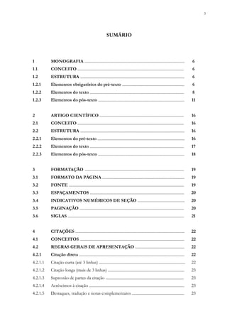 3
SUMÁRIO
1 MONOGRAFIA .................................................................................................... 6
1.1 CONCEITO .......................................................................................................... 6
1.2 ESTRUTURA ........................................................................................................ 6
1.2.1 Elementos obrigatórios do pré-texto .............................................................. 6
1.2.2 Elementos do texto .............................................................................................. 8
1.2.3 Elementos do pós-texto ...................................................................................... 11
2 ARTIGO CIENTÍFICO .................................................................................... 16
2.1 CONCEITO .......................................................................................................... 16
2.2 ESTRUTURA ........................................................................................................ 16
2.2.1 Elementos do pré-texto ....................................................................................... 16
2.2.2 Elementos do texto .............................................................................................. 17
2.2.3 Elementos do pós-texto ...................................................................................... 18
3 FORMATAÇÃO ................................................................................................... 19
3.1 FORMATO DA PÁGINA .................................................................................. 19
3.2 FONTE ................................................................................................................... 19
3.3 ESPAÇAMENTOS .............................................................................................. 20
3.4 INDICATIVOS NUMÉRICOS DE SEÇÃO ............................................... 20
3.5 PAGINAÇÃO ........................................................................................................ 20
3.6 SIGLAS .................................................................................................................... 21
4 CITAÇÕES ............................................................................................................. 22
4.1 CONCEITOS ........................................................................................................ 22
4.2 REGRAS GERAIS DE APRESENTAÇÃO ................................................. 22
4.2.1 Citação direta ......................................................................................................... 22
4.2.1.1 Citação curta (até 3 linhas) ...................................................................................... 22
4.2.1.2 Citação longa (mais de 3 linhas) ............................................................................ 23
4.2.1.3 Supressão de partes da citação .............................................................................. 23
4.2.1.4 Acréscimos à citação ............................................................................................... 23
4.2.1.5 Destaques, tradução e notas complementares .................................................... 23
 