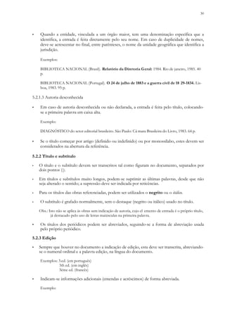 30
▪ Quando a entidade, vinculada a um órgão maior, tem uma denominação específica que a
identifica, a entrada é feita diretamente pelo seu nome. Em caso de duplicidade de nomes,
deve-se acrescentar no final, entre parênteses, o nome da unidade geográfica que identifica a
jurisdição.
Exemplos:
BIBLIOTECA NACIONAL (Brasil). Relatório da Diretoria Geral: 1984. Rio de janeiro, 1985. 40
p.
BIBLIOTECA NACIONAL (Portugal). O 24 de julho de 1883 e a guerra civil de 18 29-1834. Lis-
boa, 1983. 95 p.
5.2.1.3 Autoria desconhecida
▪ Em caso de autoria desconhecida ou não declarada, a entrada é feita pelo título, colocando-
se a primeira palavra em caixa alta.
Exemplo:
DIAGNÓSTICO do setor editorial brasileiro. São Paulo: Câ mara Brasileira do Livro, 1983. 64 p.
▪ Se o título começar por artigo (definido ou indefinido) ou por monossílabo, estes devem ser
considerados na abertura da referência.
5.2.2 Título e subtítulo
▪ O título e o subtítulo devem ser transcritos tal como figuram no documento, separados por
dois pontos (:).
▪ Em títulos e subtítulos muito longos, podem-se suprimir as últimas palavras, desde que não
seja alterado o sentido; a supressão deve ser indicada por reticências.
▪ Para os títulos das obras referenciadas, podem ser utilizados o negrito ou o itálico.
▪ O subtítulo é grafado normalmente, sem o destaque (negrito ou itálico) usado no título.
Obs.: Isto não se aplica às obras sem indicação de autoria, cujo el emento de entrada é o próprio título,
já destacado pelo uso de letras maiúsculas na primeira palavra.
▪ Os títulos dos periódicos podem ser abreviados, seguindo-se a forma de abreviação usada
pelo próprio periódico.
5.2.3 Edição
▪ Sempre que houver no documento a indicação de edição, esta deve ser transcrita, abreviando-
se o numeral ordinal e a palavra edição, na língua do documento.
Exemplos: 3.ed. (em português)
3th ed. (em inglês)
3ème ed. (francês)
▪ Indicam-se informações adicionais (emendas e acréscimos) de forma abreviada.
Exemplo:
 