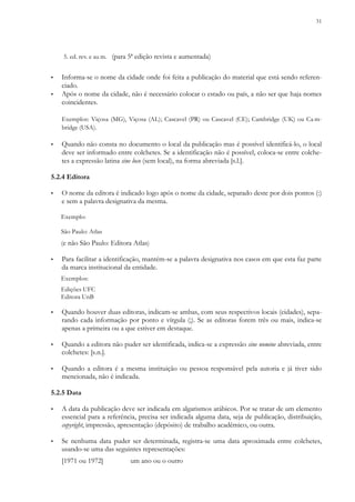 31
5. ed. rev. e au m. (para 5ª edição revista e aumentada)
▪ Informa-se o nome da cidade onde foi feita a publicação do material que está sendo referen-
ciado.
▪ Após o nome da cidade, não é necessário colocar o estado ou país, a não ser que haja nomes
coincidentes.
Exemplos: Viçosa (MG), Viçosa (AL); Cascavel (PR) ou Cascavel (CE); Cambridge (UK) ou Ca m-
bridge (USA).
▪ Quando não consta no documento o local da publicação mas é possível identificá-lo, o local
deve ser informado entre colchetes. Se a identificação não é possível, coloca-se entre colche-
tes a expressão latina sine loco (sem local), na forma abreviada [s.l.].
5.2.4 Editora
▪ O nome da editora é indicado logo após o nome da cidade, separado deste por dois pontos (:)
e sem a palavra designativa da mesma.
Exemplo:
São Paulo: Atlas
(e não São Paulo: Editora Atlas)
▪ Para facilitar a identificação, mantém-se a palavra designativa nos casos em que esta faz parte
da marca institucional da entidade.
Exemplos:
Edições UFC
Editora UnB
▪ Quando houver duas editoras, indicam-se ambas, com seus respectivos locais (cidades), sepa-
rando cada informação por ponto e vírgula (;). Se as editoras forem três ou mais, indica-se
apenas a primeira ou a que estiver em destaque.
▪ Quando a editora não puder ser identificada, indica-se a expressão sine nomine abreviada, entre
colchetes: [s.n.].
▪ Quando a editora é a mesma instituição ou pessoa responsável pela autoria e já tiver sido
mencionada, não é indicada.
5.2.5 Data
▪ A data da publicação deve ser indicada em algarismos arábicos. Por se tratar de um elemento
essencial para a referência, precisa ser indicada alguma data, seja de publicação, distribuição,
copyright, impressão, apresentação (depósito) de trabalho acadêmico, ou outra.
▪ Se nenhuma data puder ser determinada, registra-se uma data aproximada entre colchetes,
usando-se uma das seguintes representações:
[1971 ou 1972] um ano ou o outro
 
