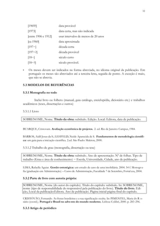 32
[1969?] data provável
[1973] data certa, mas não indicada
[entre 1906 e 1912] usar intervalos de menos de 20 anos
[ca 1960] data aproximada
[197−] década certa
[197−?] década provável
[18−] século certo
[18−?] século provável.
▪ Os meses devem ser indicados na forma abreviada, no idioma original da publicação. Em
português os meses são abreviados até a terceira letra, seguida de ponto. A exceção é maio,
que não se abrevia.
5.3 MODELOS DE REFERÊNCIAS
5.3.1 Monografia no todo
Inclui livro ou folheto (manual, guia catálogo, enciclopédia, dicionário etc.) e trabalhos
acadêmicos (teses, dissertações e outros)
5.3.1.1 Livro
SOBRENOME, Nome. Título da obra: subtítulo. Edição. Local: Editora, data de publicação.
BUARQUE, Cristovam. Avaliação econômica de projetos. 2. ed. Rio de Janeiro: Campus, 1984.
BARROS, Aidil Jesus da S.; LEHFELD, Neide Aparecida de S. Fundamentos de metodologia científi-
ca: um guia para a iniciação científica. 2.ed. São Paulo: Makron, 2000.
5.3.1.2 Trabalho de grau (monografia, dissertação ou tese)
SOBRENOME, Nome. Título da obra: subtítulo. Ano de apresentação. Nº de folhas. Tipo de
trabalho (Grau e área de conhecimento) − Escola, Universidade, Cidade, ano de publicação.
LIMA, Rafaella Aguiar. Gestão estratégica: um estudo de caso de uma imobiliária. 2004. 54 f. Monogr a-
fia (graduação em Administração) – Curso de Administração, Faculdade 7 de Setembro, Fortal eza, 2004.
5.3.2 Parte de livro com autoria própria:
SOBRENOME, Nome (do autor do capítulo). Título do capítulo: subtítulo. In: SOBRENOME,
nome (tipo de responsabilidade do responsável pela publicação do livro). Título do livro. Edi-
ção, Local da publicação:Editora. Ano de publicação. Página inicial-página final do capítulo.
CRISTÓVÃO, Fernando. As frutas brasileiras e a sua significação oculta. In: PIMENTEL, Maria do R o-
sário (coord.). Portugal e Brasil no advento do mundo moderno. Lisboa: Colibrí, 2000. p. 283-296.
5.3.3 Artigo de periódico
 