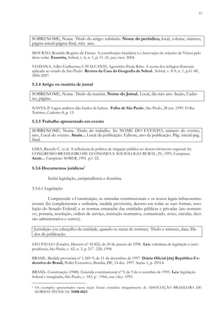 33
SOBRENOME, Nome. Título do artigo: subtítulo. Nome do periódico, local, volume, número,
página inicial-página final, mês ano.
MOURÃO, Ronaldo Rogério de Freitas. A contribuição brasileira à o bservação do trânsito de Vênus pelo
disco solar. Essentia, Sobral, v. 6, n. 1, p. 11-21, jun./nov. 2004.
VIADANA, Adler Guilherme; CAVALCANTI, Agostinho Paula Brito. A teoria dos refúgios florestais
aplicada ao estado de São Paulo. Revista da Casa da Geografia de Sobral. Sobral, v. 8-9, n. 1, p.61-80,
2006-2007.
5.3.4 Artigo ou matéria de jornal
SOBRENOME, Nome. Título da matéria. Nome do Jornal, Local, dia mês ano. Seção, Cader-
no, página.
NAVES, P. Lagos andinos dão banho de beleza. Folha de São Paulo, São Paulo, 28 jun. 1999. Folha
Turismo, Caderno 8, p. 13.
5.3.5 Trabalho apresentado em evento
SOBRENOME, Nome. Título do trabalho. In: NOME DO EVENTO, número do evento,
ano, Local do evento. Anais... Local da publicação: Editora, ano da publicação. Pág. inicial-pág.
final.
LIMA, Ricardo C. et al. A influência da política de irrigação pública no desenvolvimento regional. In:
CONGRESSO BRASILEIRO DE ECONOMIA E SOCIOLOGIA RURAL, 29., 1991, Campinas.
Anais... Campinas: SOBER, 1991. p.1-22.
5.3.6 Documentos jurídicos1
Inclui legislação, jurisprudência e doutrina.
5.3.6.1 Legislação
Compreende a Constituição, as emendas constitucionais e os textos legais infraconstitu-
cionais (lei complementar e ordinária, medida provisória, decreto em todas as suas formas, reso-
lução do Senado Federal) e as normas emanadas das entidades públicas e privadas (ato normati-
vo, portaria, resolução, ordem de serviço, instrução normativa, comunicado, aviso, circular, deci-
são administrativa e outros).
Jurisdição (ou cabeçalho da entidade, quando se tratar de normas). Título e número, data. Da-
dos da publicação.
SÃO PAULO (Estado). Decreto nº 42.822, de 20 de janeiro de 1998. Lex: coletânea de legislação e juris-
prudência, São Paulo, v. 62, n. 3, p. 217 -220, 1998.
BRASIL. Medida provisória nº 1.569-9, de 11 de dezembro de 1997. Diário Oficial [da] República Fe-
derativa do Brasil, Poder Executivo, Brasília, DF, 14 dez. 1997. Seção 1, p. 29514.
BRASIL. Constituição (1988). Emenda constitucional nº 9, de 9 de n ovembro de 1995. Lex: legislação
federal e marginalia, São Paulo, v. 183, p´. 1966, out./dez. 1995.
1 Os exemplos apresentados nesta seção foram extraídos integralmente de ASSOCIAÇÃO BRASILEIRA DE
NORMAS TÉCNICAS. NBR 6023.
 