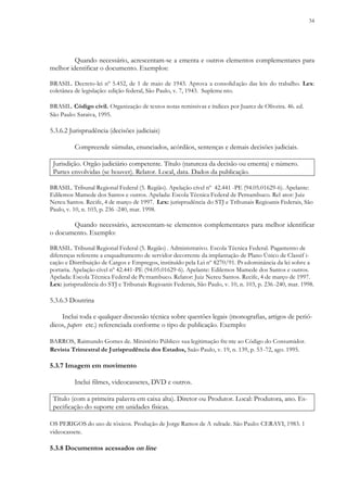 34
Quando necessário, acrescentam-se a ementa e outros elementos complementares para
melhor identificar o documento. Exemplos:
BRASIL. Decreto-lei nº 5.452, de 1 de maio de 1943. Aprova a consolidação das leis do trabalho. Lex:
coletânea de legislação: edição federal, São Paulo, v. 7, 1943. Supleme nto.
BRASIL. Código civil. Organização de textos notas remissivas e índices por Juarez de Oliveira. 46. ed.
São Paulo: Saraiva, 1995.
5.3.6.2 Jurisprudência (decisões judiciais)
Compreende súmulas, enunciados, acórdãos, sentenças e demais decisões judiciais.
Jurisdição. Orgão judiciário competente. Título (natureza da decisão ou ementa) e número.
Partes envolvidas (se houver). Relator. Local, data. Dados da publicação.
BRASIL. Tribunal Regional Federal (5. Região). Apelação cível nº 42.441 -PE (94.05.01629-6). Apelante:
Edilemos Mamede dos Santos e outros. Apelada: Escola Técnica Federal de Pernambuco. Rel ator: Juiz
Nereu Santos. Recife, 4 de março de 1997. Lex: jurisprudência do STJ e Tribunais Regioanis Federais, São
Paulo, v. 10, n. 103, p. 236 -240, mar. 1998.
Quando necessário, acrescentam-se elementos complementares para melhor identificar
o documento. Exemplo:
BRASIL. Tribunal Regional Federal (5. Região) . Administrativo. Escola Técnica Federal. Pagamento de
diferenças referente a enquadramento de servidor decorrente da implantação de Plano Único de Classif i-
cação e Distribuição de Cargos e Empregos, instituído pela Lei nº 8270/91. Pr edominância da lei sobre a
portaria. Apelação cível nº 42.441-PE (94.05.01629-6). Apelante: Edilemos Mamede dos Santos e outros.
Apelada: Escola Técnica Federal de Pernambuco. Relator: Juiz Nereu Santos. Recife, 4 de março de 1997.
Lex: jurisprudência do STJ e Tribunais Regioanis Federais, São Paulo, v. 10, n. 103, p. 236 -240, mar. 1998.
5.3.6.3 Doutrina
Inclui toda e qualquer discussão técnica sobre questões legais (monografias, artigos de perió-
dicos, papers etc.) referenciada conforme o tipo de publicação. Exemplo:
BARROS, Raimundo Gomes de. Ministério Público: sua legitimação fre nte ao Código do Consumidor.
Revista Trimestral de Jurisprudência dos Estados, Saão Paulo, v. 19, n. 139, p. 53-72, ago. 1995.
5.3.7 Imagem em movimento
Inclui filmes, videocassetes, DVD e outros.
Título (com a primeira palavra em caixa alta). Diretor ou Produtor. Local: Produtora, ano. Es-
pecificação do suporte em unidades físicas.
OS PERIGOS do uso de tóxicos. Produção de Jorge Ramos de A ndrade. São Paulo: CERAVI, 1983. 1
videocassete.
5.3.8 Documentos acessados on line
 