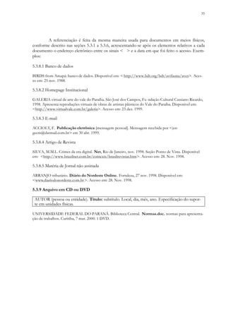 35
A referenciação é feita da mesma maneira usada para documentos em meios físicos,
conforme descrito nas seções 5.3.1 a 5.3.6, acrescentando-se após os elementos relativos a cada
documento o endereço eletrônico entre os sinais < > e a data em que foi feito o acesso. Exem-
plos:
5.3.8.1 Banco de dados
BIRDS from Amapá: banco de dados. Disponível em: < http://www.bdt.org/bdt/avifauna/aves>. Aces-
so em: 25 nov. 1988.
5.3.8.2 Homepage Institucional
GALERIA virtual de arte do vale do Paraíba. São José dos Campos, Fu ndação Cultural Cassiano Ricardo,
1998. Apresenta reproduções virtuais de obras de artistas plásticos do Vale do Paraíba. Disponível em:
<http://www.virtualvale.com.br/galeria>. Acesso em: 23 dez. 1999.
5.3.8.3 E-mail
ACCIOLY, F. Publicação eletrônica [mensagem pessoal]. Mensagem recebida por <jor-
gecm@datmail.com.br> em 30 abr. 1999.
5.3.8.4 Artigo de Revista
SILVA, M.M.L. Crimes da era digital. Net, Rio de Janeiro, nov. 1998. Seção Ponto de Vista. Disponível
em: <http://www.brazilnet.com.br/contexts/brasilrevistas.htm>. Acesso em: 28. Nov. 1998.
5.3.8.5 Matéria de Jornal não assinada
ARRANJO tributário. Diário do Nordeste Online. Fortaleza, 27 nov. 1998. Disponível em:
<www.diariodonordeste.com.br>. Acesso em: 28. Nov. 1998.
5.3.9 Arquivo em CD ou DVD
AUTOR (pessoa ou entidade). Título: subtítulo. Local, dia, mês, ano. Especificação do supor-
te em unidades físicas.
UNIVERSIDADE FEDERAL DO PARANÁ. Biblioteca Central. Normas.doc. normas para apresenta-
ção de trabalhos. Curitiba, 7 mar. 2000. 1 DVD.
 