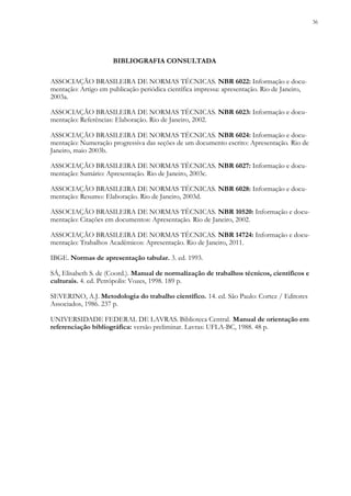 36
ASSOCIAÇÃO BRASILEIRA DE NORMAS TÉCNICAS. NBR 6022: Informação e docu-
mentação: Artigo em publicação periódica científica impressa: apresentação. Rio de Janeiro,
2003a.
ASSOCIAÇÃO BRASILEIRA DE NORMAS TÉCNICAS. NBR 6023: Informação e docu-
mentação: Referências: Elaboração. Rio de Janeiro, 2002.
ASSOCIAÇÃO BRASILEIRA DE NORMAS TÉCNICAS. NBR 6024: Informação e docu-
mentação: Numeração progressiva das seções de um documento escrito: Apresentação. Rio de
Janeiro, maio 2003b.
ASSOCIAÇÃO BRASILEIRA DE NORMAS TÉCNICAS. NBR 6027: Informação e docu-
mentação: Sumário: Apresentação. Rio de Janeiro, 2003c.
ASSOCIAÇÃO BRASILEIRA DE NORMAS TÉCNICAS. NBR 6028: Informação e docu-
mentação: Resumo: Elaboração. Rio de Janeiro, 2003d.
ASSOCIAÇÃO BRASILEIRA DE NORMAS TÉCNICAS. NBR 10520: Informação e docu-
mentação: Citações em documentos: Apresentação. Rio de Janeiro, 2002.
ASSOCIAÇÃO BRASILEIRA DE NORMAS TÉCNICAS. NBR 14724: Informação e docu-
mentação: Trabalhos Acadêmicos: Apresentação. Rio de Janeiro, 2011.
IBGE. Normas de apresentação tabular. 3. ed. 1993.
SÁ, Elisabeth S. de (Coord.). Manual de normalização de trabalhos técnicos, científicos e
culturais. 4. ed. Petrópolis: Vozes, 1998. 189 p.
SEVERINO, A.J. Metodologia do trabalho científico. 14. ed. São Paulo: Cortez / Editores
Associados, 1986. 237 p.
UNIVERSIDADE FEDERAL DE LAVRAS. Biblioteca Central. Manual de orientação em
referenciação bibliográfica: versão preliminar. Lavras: UFLA-BC, 1988. 48 p.
BIBLIOGRAFIA CONSULTADA
 