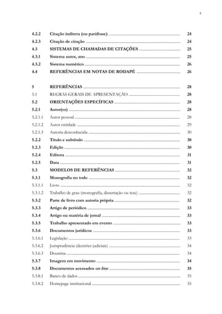 4
4.2.2 Citação indireta (ou paráfrase) ......................................................................... 24
4.2.3 Citação de citação ................................................................................................. 24
4.3 SISTEMAS DE CHAMADAS DE CITAÇÕES .......................................... 25
4.3.1 Sistema autor, ano ................................................................................................ 25
4.3.2 Sistema numérico ................................................................................................. 26
4.4 REFERÊNCIAS EM NOTAS DE RODAPÉ ............................................. 26
5 REFERÊNCIAS ................................................................................................... 28
5.1 REGRAS GERAIS DE APRESENTAÇÃO .................................................... 28
5.2 ORIENTAÇÕES ESPECÍFICAS ................................................................... 28
5.2.1 Autor(es) .................................................................................................................. 28
5.2.1.1 Autor pessoal ........................................................................................................... 28
5.2.1.2 Autor entidade ......................................................................................................... 29
5.2.1.3 Autoria desconhecida .............................................................................................. 30
5.2.2 Título e subtítulo .................................................................................................. 30
5.2.3 Edição ...................................................................................................................... 30
5.2.4 Editora ..................................................................................................................... 31
5.2.5 Data .......................................................................................................................... 31
5.3 MODELOS DE REFERÊNCIAS .................................................................. 32
5.3.1 Monografia no todo ............................................................................................. 32
5.3.1.1 Livro .......................................................................................................................... 32
5.3.1.2 Trabalho de grau (monografia, dissertação ou tese) .......................................... 32
5.3.2 Parte de livro com autoria própria .................................................................. 32
5.3.3 Artigo de periódico .............................................................................................. 33
5.3.4 Artigo ou matéria de jornal ................................................................................ 33
5.3.5 Trabalho apresentado em evento ..................................................................... 33
5.3.6 Documentos jurídicos ......................................................................................... 33
5.3.6.1 Legislação ................................................................................................................. 33
5.3.6.2 Jurisprudência (decisões judiciais) ......................................................................... 34
5.3.6.3 Doutrina ................................................................................................................... 34
5.3.7 Imagem em movimento ..................................................................................... 34
5.3.8 Documentos acessados on line ........................................................................ 35
5.3.8.1 Banco de dados ........................................................................................................ 35
5.3.8.2 Homepage institucional .......................................................................................... 35
 