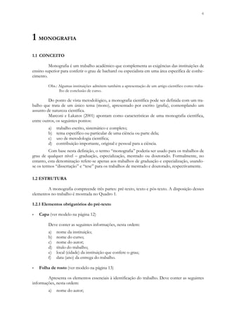 6
1 MONOGRAFIA
1.1 CONCEITO
Monografia é um trabalho acadêmico que complementa as exigências das instituições de
ensino superior para conferir o grau de bacharel ou especialista em uma área específica de conhe-
cimento.
Obs.: Algumas instituições admitem também a apresentação de um artigo científico como traba-
lho de conclusão de curso.
Do ponto de vista metodológico, a monografia científica pode ser definida com um tra-
balho que trata de um único tema (mono), apresentado por escrito (grafia), contemplando um
assunto de natureza científica.
Marconi e Lakatos (2001) apontam como características de uma monografia científica,
entre outros, os seguintes pontos:
a) trabalho escrito, sistemático e completo;
b) tema específico ou particular de uma ciência ou parte dela;
c) uso de metodologia científica;
d) contribuição importante, original e pessoal para a ciência.
Com base nesta definição, o termo “monografia” poderia ser usado para os trabalhos de
grau de qualquer nível – graduação, especialização, mestrado ou doutorado. Formalmente, no
entanto, esta denominação refere-se apenas aos trabalhos de graduação e especialização, usando-
se os termos “dissertação” e “tese” para os trabalhos de mestrado e doutorado, respectivamente.
1.2 ESTRUTURA
A monografia compreende três partes: pré-texto, texto e pós-texto. A disposição desses
elementos no trabalho é mostrada no Quadro 1.
1.2.1 Elementos obrigatórios do pré-texto
▪ Capa (ver modelo na página 12)
Deve conter as seguintes informações, nesta ordem:
a) nome da instituição;
b) nome do curso;
c) nome do autor;
d) título do trabalho;
e) local (cidade) da instituição que confere o grau;
f) data (ano) da entrega do trabalho.
▪ Folha de rosto (ver modelo na página 13)
Apresenta os elementos essenciais à identificação do trabalho. Deve conter as seguintes
informações, nesta ordem:
a) nome do autor;
 