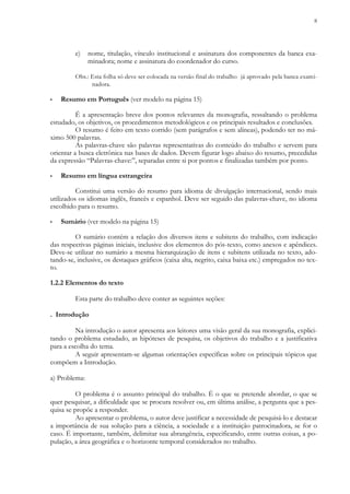 8
e) nome, titulação, vínculo institucional e assinatura dos componentes da banca exa-
minadora; nome e assinatura do coordenador do curso.
Obs.: Esta folha só deve ser colocada na versão final do trabalho já aprovado pela banca exami-
nadora.
▪ Resumo em Português (ver modelo na página 15)
É a apresentação breve dos pontos relevantes da monografia, ressaltando o problema
estudado, os objetivos, os procedimentos metodológicos e os principais resultados e conclusões.
O resumo é feito em texto corrido (sem parágrafos e sem alíneas), podendo ter no má-
ximo 500 palavras.
As palavras-chave são palavras representativas do conteúdo do trabalho e servem para
orientar a busca eletrônica nas bases de dados. Devem figurar logo abaixo do resumo, precedidas
da expressão “Palavras-chave:”, separadas entre si por pontos e finalizadas também por ponto.
▪ Resumo em língua estrangeira
Constitui uma versão do resumo para idioma de divulgação internacional, sendo mais
utilizados os idiomas inglês, francês e espanhol. Deve ser seguido das palavras-chave, no idioma
escolhido para o resumo.
▪ Sumário (ver modelo na página 15)
O sumário contém a relação dos diversos itens e subitens do trabalho, com indicação
das respectivas páginas iniciais, inclusive dos elementos do pós-texto, como anexos e apêndices.
Deve-se utilizar no sumário a mesma hierarquização de itens e subitens utilizada no texto, ado-
tando-se, inclusive, os destaques gráficos (caixa alta, negrito, caixa baixa etc.) empregados no tex-
to.
1.2.2 Elementos do texto
Esta parte do trabalho deve conter as seguintes seções:
. Introdução
Na introdução o autor apresenta aos leitores uma visão geral da sua monografia, explici-
tando o problema estudado, as hipóteses de pesquisa, os objetivos do trabalho e a justificativa
para a escolha do tema.
A seguir apresentam-se algumas orientações específicas sobre os principais tópicos que
compõem a Introdução.
a) Problema:
O problema é o assunto principal do trabalho. É o que se pretende abordar, o que se
quer pesquisar, a dificuldade que se procura resolver ou, em última análise, a pergunta que a pes-
quisa se propõe a responder.
Ao apresentar o problema, o autor deve justificar a necessidade de pesquisá-lo e destacar
a importância de sua solução para a ciência, a sociedade e a instituição patrocinadora, se for o
caso. É importante, também, delimitar sua abrangência, especificando, entre outras coisas, a po-
pulação, a área geográfica e o horizonte temporal considerados no trabalho.
 