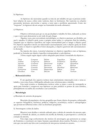 9
b) Hipóteses:
As hipóteses são necessárias quando se trata de um trabalho em que se procura estabe-
lecer relações de causa e efeito entre variáveis, fatos ou fenômenos. São respostas ou soluções
presumidas (portanto, provisórias e sujeitas a teste) para o problema apresentado. Como são
“respostas”, as hipóteses devem sempre ser formuladas de modo afirmativo.
c) Objetivos:
Objetivos informam para que ou com que finalidade o trabalho foi feito, indicando ao leitor
o que o autor quis demonstrar ou até onde ele quis chegar.
Algumas vezes, por conveniência metodológica, os objetivos precisam ser divididos em
geral e específicos. O objetivo geral, como o próprio nome indica, é o propósito final do trabalho,
enquanto que os objetivos específicos são etapas intermediárias para se atingir o objetivo geral.
Os objetivos específicos devem ser relacionados necessariamente com o objetivo geral, de modo
que se todos os objetivos específicos forem alcançados, o objetivo geral terá sido automaticamen-
te alcançado.
Na maioria dos casos, é possível relacionar os objetivos específicos com as hipóteses,
podendo-se formular um objetivo específico correspondente a cada hipótese.
A lista a seguir sugere alguns verbos adequados para iniciar o enunciado de objetivos:
Aferir Comparar Definir Especificar Mostrar
Analisar Comprovar Delinear Estabelecer Qualificar
Apontar Confirmar Demonstrar Explicar Quantificar
Apresentar Conhecer Descrever Gerar Realizar
Avaliar Constatar Determinar Identificar Relacionar
Caracterizar Construir Diagnosticar Indicar Testar
Classificar Criar Discutir Medir Verificar
. Referencial teórico
É um apanhado dos aspectos teóricos mais estreitamente relacionados com o tema es-
tudado, e tem como fonte a bibliografia utilizada como referência para o trabalho.
Esta seção contém os fundamentos teóricos sobre os quais o autor da monografia se
apoia para formular e comprovar suas hipóteses ou para justificar os pontos de vista emitidos,
principalmente na análise dos resultados e nas conclusões.
. Metodologia
a) Descrição do universo da pesquisa:
Descrição da população e da área geográfica que foram objetos da pesquisa, enfatizando
os aspectos fisiográficos, históricos, políticos, religiosos, econômicos, sociais e antropológicos
que possam ter influência sobre o fato ou fenômeno pesquisado.
b) Amostragem e coleta de dados:
Descreve com detalhes o método utilizado para o cálculo do tamanho da amostra, apre-
sentando a fórmula de cálculo, os critérios de escolha da fórmula, os pressupostos e a forma de
extração da amostra.
Esta etapa exige conhecimento das técnicas de amostragem, que pertencem ao campo
da Estatística e constituem um tópico bastante especializado dessa matéria. Portanto, é conveni-
ente que esta tarefa seja feita com a assistência de uma pessoa treinada no assunto.
 