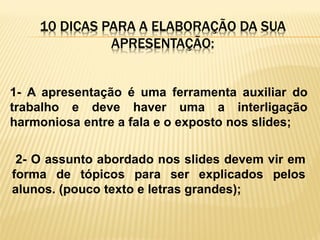 10 DICAS PARA A ELABORAÇÃO DA SUA
APRESENTAÇÃO:

1- A apresentação é uma ferramenta auxiliar do
trabalho e deve haver uma a interligação
harmoniosa entre a fala e o exposto nos slides;

2- O assunto abordado nos slides devem vir em
forma de tópicos para ser explicados pelos
alunos. (pouco texto e letras grandes);

 