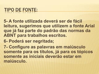 TIPO DE FONTE:
5- A fonte utilizada deverá ser de fácil
leitura, sugerimos que utilizem a fonte Arial
que já faz parte do padrão das normas da
ABNT para trabalhos escritos.
6- Poderá ser negritada;
7- Configure as palavras em maiúsculo
somente para os títulos, já para os tópicos
somente as iniciais deverão estar em
maiúsculo.

 