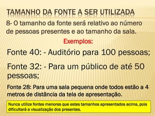 TAMANHO DA FONTE A SER UTILIZADA
8- O tamanho da fonte será relativo ao número
de pessoas presentes e ao tamanho da sala.
Exemplos:

Fonte 40: - Auditório para 100 pessoas;
Fonte 32: - Para um público de até 50
pessoas;
Fonte 28: Para uma sala pequena onde todos estão a 4
metros de distância da tela de apresentação.
Nunca utilize fontes menores que estes tamanhos apresentados acima, pois
dificultará a visualização dos presentes.

 