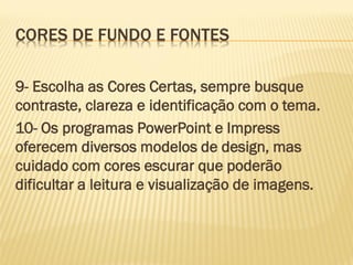 CORES DE FUNDO E FONTES
9- Escolha as Cores Certas, sempre busque
contraste, clareza e identificação com o tema.
10- Os programas PowerPoint e Impress
oferecem diversos modelos de design, mas
cuidado com cores escurar que poderão
dificultar a leitura e visualização de imagens.

 