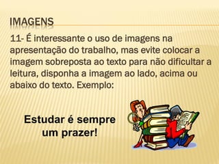 IMAGENS
11- É interessante o uso de imagens na
apresentação do trabalho, mas evite colocar a
imagem sobreposta ao texto para não dificultar a
leitura, disponha a imagem ao lado, acima ou
abaixo do texto. Exemplo:

Estudar é sempre
um prazer!

 