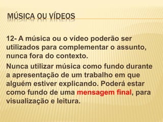 MÚSICA OU VÍDEOS
12- A música ou o vídeo poderão ser
utilizados para complementar o assunto,
nunca fora do contexto.
Nunca utilizar música como fundo durante
a apresentação de um trabalho em que
alguém estiver explicando. Poderá estar
como fundo de uma mensagem final, para
visualização e leitura.

 