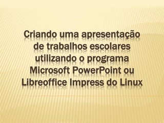 Criando uma apresentação
de trabalhos escolares
utilizando o programa
Microsoft PowerPoint ou
Libreoffice Impress do Linux

 