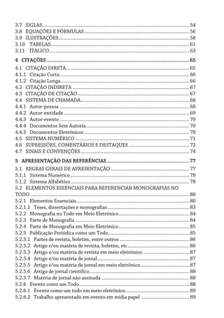 3.7 SIGLAS................................................................................................................ 54
3.8 EQUAÇÕES E FÓRMULAS................................................................................ 56
3.9 ILUSTRAÇÕES.................................................................................................... 58
3.10 TABELAS.......................................................................................................... 61
3.11 ITÁLICO........................................................................................................... 63
4 CITAÇÕES....................................................................................................65
4.1 CITAÇÃO DIRETA.............................................................................................. 65
4.1.1 Citação Curta................................................................................................... 66
4.1.2 Citação Longa.................................................................................................. 66
4.2 CITAÇÃO INDIRETA ......................................................................................... 67
4.3 CITAÇÃO DE CITAÇÃO..................................................................................... 67
4.4 SISTEMA DE CHAMADA................................................................................... 68
4.4.1 Autor-pessoa ................................................................................................... 68
4.4.2 Autor-entidade................................................................................................ 69
4.4.3 Autor-evento................................................................................................... 70
4.4.4 Documentos Sem Autoria............................................................................... 70
4.4.5 Documentos Eletrônicos ................................................................................ 70
4.5 SISTEMA NUMÉRICO ....................................................................................... 71
4.6 SUPRESSÕES, COMENTÁRIOS E DESTAQUES .............................................. 72
4.7 SINAIS E CONVENÇÕES................................................................................... 74
5 APRESENTAÇÃO DAS REFERÊNCIAS..........................................................77
5.1 REGRAS GERAIS DE APRESENTAÇÃO............................................................ 77
5.1.1 Sistema Numérico........................................................................................... 78
5.1.2 Sistema Alfabético .......................................................................................... 78
5.2 ELEMENTOS ESSENCIAIS PARA REFERENCIAR MONOGRAFIAS NO
TODO ......................................................................................................................... 80
5.2.1 Elementos Essenciais...................................................................................... 80
5.2.1.1 Teses, dissertações e monografias .............................................................. 83
5.2.2 Monografia no Todo em Meio Eletrônico...................................................... 84
5.2.3 Parte de Monografia ....................................................................................... 84
5.2.4 Parte de Monografia em Meio Eletrônico...................................................... 85
5.2.5 Publicação Periódica como um Todo.............................................................. 85
5.2.5.1 Partes de revista, boletim, entre outros ..................................................... 86
5.2.5.2 Artigo e/ou matéria de revista, boletim, etc............................................... 86
5.2.5.3 Artigo e/ou matéria de revista em meio eletrônico ................................... 87
5.2.5.4 Artigo e/ou matéria de jornal...................................................................... 87
5.2.5.5 Artigo e/ou matéria de jornal em meio eletrônico..................................... 87
5.2.5.6 Artigo de jornal científico............................................................................ 88
5.2.5.7 Matéria de jornal não assinada ................................................................... 88
5.2.6 Evento como um Todo.................................................................................... 88
5.2.6.1 Evento como um todo em meio eletrônico................................................. 89
5.2.6.2 Trabalho apresentado em evento em mídia papel ..................................... 89
 