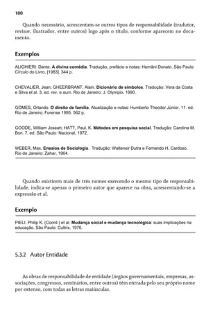 100
Quando necessário, acrescentam-se outros tipos de responsabilidade (tradutor,
revisor, ilustrador, entre outros) logo após o título, conforme aparecem no docu-
mento.
Exemplos
ALIGHIERI. Dante. A divina comédia. Tradução, prefácio e notas: Hernâni Donato. São Paulo:
Círculo do Livro, [1983]. 344 p.
CHEVALIER, Jean; GHEERBRANT, Alain. Dicionário de símbolos. Tradução: Vera da Costa
e Silva et al. 3. ed. rev. e aum. Rio de Janeiro: J. Olympio, 1990.
GOMES, Orlando. O direito de família. Atualização e notas: Humberto Theodor Júnior. 11. ed.
Rio de Janeiro: Forense 1995. 562 p.
GOODE, William Joseah; HATT, Paul. K. Métodos em pesquisa social. Tradução: Carolina M.
Bori. 7. ed. São Paulo: Nacional, 1972.
WEBER, Max. Ensaios de Sociologia. Tradução: Waltensir Dutra e Fernando H. Cardoso.
Rio de Janeiro: Zahar, 1964.
Quando existirem mais de três nomes exercendo o mesmo tipo de responsabi-
lidade, indica-se apenas o primeiro autor que aparece na obra, acrescentando-se a
expressão et al.
Exemplo
PIELI, Philip K. (Coord.) et al. Mudança social e mudança tecnológica: suas implicações na
educação. São Paulo: Cultrix, 1976.
As obras de responsabilidade de entidade (órgãos governamentais, empresas, as-
sociações, congressos, seminários, entre outros) têm entrada pelo seu próprio nome
por extenso, com todas as letras maiúsculas.
5.3.2 Autor Entidade
 