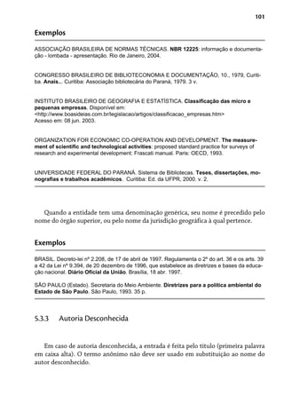 101
Exemplos
ASSOCIAÇÃO BRASILEIRA DE NORMAS TÉCNICAS. NBR 12225: informação e documenta-
ção - lombada - apresentação. Rio de Janeiro, 2004.
CONGRESSO BRASILEIRO DE BIBLIOTECONOMIA E DOCUMENTAÇÃO, 10., 1979, Curiti-
ba. Anais... Curitiba: Associação bibliotecária do Paraná, 1979. 3 v.
INSTITUTO BRASILEIRO DE GEOGRAFIA E ESTATÍSTICA. Classificação das micro e
pequenas empresas. Disponível em:
<http://www.boasideias.com.br/legislacao/artigos/classificacao_empresas.htm>
Acesso em: 08 jun. 2003.
ORGANIZATION FOR ECONOMIC CO-OPERATION AND DEVELOPMENT. The measure-
ment of scientific and technological activities: proposed standard practice for surveys of
research and experimental development: Frascati manual. Paris: OECD, 1993.
UNIVERSIDADE FEDERAL DO PARANÁ. Sistema de Bibliotecas. Teses, dissertações, mo-
nografias e trabalhos acadêmicos. Curitiba: Ed. da UFPR, 2000. v. 2.
Quando a entidade tem uma denominação genérica, seu nome é precedido pelo
nome do órgão superior, ou pelo nome da jurisdição geográfica à qual pertence.
Exemplos
BRASIL. Decreto-lei nº 2.208, de 17 de abril de 1997. Regulamenta o 2º do art. 36 e os arts. 39
a 42 da Lei nº 9.394, de 20 dezembro de 1996, que estabelece as diretrizes e bases da educa-
ção nacional. Diário Oficial da União. Brasília, 18 abr. 1997.
SÃO PAULO (Estado). Secretaria do Meio Ambiente. Diretrizes para a política ambiental do
Estado de São Paulo. São Paulo, 1993. 35 p.
Em caso de autoria desconhecida, a entrada é feita pelo título (primeira palavra
em caixa alta). O termo anônimo não deve ser usado em substituição ao nome do
autor desconhecido.
5.3.3 Autoria Desconhecida
 