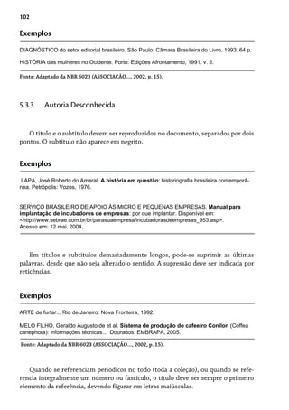102
Exemplos
DIAGNÓSTICO do setor editorial brasileiro. São Paulo: Câmara Brasileira do Livro, 1993. 64 p.
Fonte: Adaptado da NBR 6023 (ASSOCIAÇÃO..., 2002, p. 15).
O título e o subtítulo devem ser reproduzidos no documento, separados por dois
pontos. O subtítulo não aparece em negrito.
5.3.3 Autoria Desconhecida
Exemplos
LAPA, José Roberto do Amaral. A história em questão: historiografia brasileira contemporâ-
nea. Petrópolis: Vozes, 1976.
SERVIÇO BRASILEIRO DE APOIO ÀS MICRO E PEQUENAS EMPRESAS. Manual para
implantação de incubadores de empresas: por que implantar. Disponível em:
<http://www.sebrae.com.br/br/parasuaempresa/incubadorasdeempresas_953.asp>.
Acesso em: 12 mai. 2004.
Em títulos e subtítulos demasiadamente longos, pode-se suprimir as últimas
palavras, desde que não seja alterado o sentido. A supressão deve ser indicada por
reticências.
Exemplos
ARTE de furtar... Rio de Janeiro: Nova Fronteira, 1992.
MELO FILHO, Geraldo Augusto de et al. Sistema de produção do cafeeiro Conilon (Coffea
canephora): informações técnicas... Dourados: EMBRAPA, 2005.
Quando se referenciam periódicos no todo (toda a coleção), ou quando se refe-
rencia integralmente um número ou fascículo, o título deve ser sempre o primeiro
elemento da referência, devendo figurar em letras maiúsculas.
Fonte: Adaptado da NBR 6023 (ASSOCIAÇÃO..., 2002, p. 15).
HISTÓRIA das mulheres no Ocidente. Porto: Edições Afrontamento, 1991. v. 5.
 