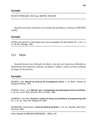 103
Exemplo
REVISTA PRODUÇÃO. São Paulo: ABEPRO, 1990-2006.
Quando necessário, abreviam-se os títulos dos periódicos, conforme a NBR 6032
(1989).
Exemplo
LEITÃO, Dorodame M. A informação como insumo estratégico. Ci. Inf. Brasília, DF, v. 22, n. 2,
p. 118-123, maio/ago. 1993.
Quando houver uma indicação de edição, esta deve ser transcrita utilizando-se
abreviaturas dos numerais ordinais e da palavra “edição”, ambas na forma adotada
na língua do documento.
5.3.5 Edição
Exemplos
BUGEDA, José. Manual de técnicas de investigación social. 2. ed. Madri: Instituto de
Estúdios Políticos, 1974.
FRANÇA, Junia L. et al. Manual para normalização de publicações técnico-científicas.
3. ed. rev. e aum. Belo Horizonte: Ed. da UFMG, 1996.
HUBBARD, John Rast. Schaum’s outline of theory and problems of programming with
C+. 2 nd. ed. New York: Mcgraw hill, 2000.
RODRIGUES, José Honório. Teoria da História do Brasil. 3. ed. rev. ampliada. São Paulo:
Nacional, 1969.
Fonte: Adaptado da NBR 6023 (ASSOCIAÇÃO..., 2002, p. 16).
 