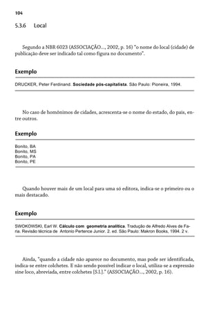 104
Segundo a NBR 6023 (ASSOCIAÇÃO..., 2002, p. 16) “o nome do local (cidade) de
publicação deve ser indicado tal como figura no documento”.
5.3.6 Local
Exemplo
DRUCKER, Peter Ferdinand. Sociedade pós-capitalista. São Paulo: Pioneira, 1994.
No caso de homônimos de cidades, acrescenta-se o nome do estado, do país, en-
tre outros.
Exemplo
Bonito, BA
Bonito, MS
Bonito, PA
Bonito, PE
Quando houver mais de um local para uma só editora, indica-se o primeiro ou o
mais destacado.
Exemplo
SWOKOWSKI, Earl W. Cálculo com geometria analítica. Tradução de Alfredo Alves de Fa-
ria. Revisão técnica de Antonio Pertence Junior. 2. ed. São Paulo: Makron Books, 1994. 2 v.
Ainda, “quando a cidade não aparece no documento, mas pode ser identificada,
indica-se entre colchetes. E não sendo possível indicar o local, utiliza-se a expressão
sine loco, abreviada, entre colchetes [S.l.].” (ASSOCIAÇÃO..., 2002, p. 16).
 