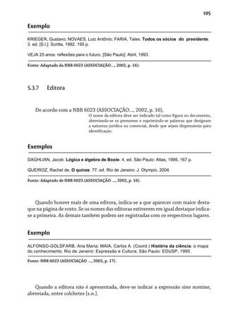 105
Exemplo
KRIEGER, Gustavo; NOVAES, Luiz Antônio; FARIA, Tales. Todos os sócios do presidente.
3. ed. [S.l.]: Scritta, 1992. 195 p.
VEJA 25 anos: reflexões para o futuro. [São Paulo]: Abril, 1993.
Fonte: Adaptado da NBR 6023 (ASSOCIAÇÃO..., 2002, p. 16).
De acordo com a NBR 6023 (ASSOCIAÇÃO..., 2002, p. 16),
O nome da editora deve ser indicado tal como figura no documento,
abreviando-se os prenomes e suprimindo-se palavras que designam
a natureza jurídica ou comercial, desde que sejam dispensáveis para
identificação.
5.3.7 Editora
Exemplos
DAGHLIAN, Jacob. Lógica e álgebra de Boole. 4. ed. São Paulo: Atlas, 1995, 167 p.
QUEIROZ, Rachel de. O quinze. 77. ed. Rio de Janeiro: J. Olympio, 2004.
Fonte: Adaptado de NBR 6023 (ASSOCIAÇÃO ..., 2002, p. 16).
Quando houver mais de uma editora, indica-se a que aparecer com maior desta-
que na página de rosto. Se os nomes das editoras estiverem em igual destaque indica-
se a primeira. As demais também podem ser registradas com os respectivos lugares.
Exemplo
ALFONSO-GOLDFARB, Ana Maria; MAIA, Carlos A. (Coord.) História da ciência: o mapa
do conhecimento. Rio de Janeiro: Expressão e Cultura; São Paulo: EDUSP, 1995.
Fonte: NBR 6023 (ASSOCIAÇÃO ..., 2002, p. 17).
Quando a editora não é apresentada, deve-se indicar a expressão sine nomine,
abreviada, entre colchetes [s.n.].
 
