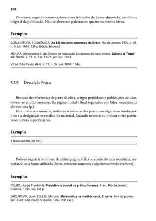108
Os meses, segundo a norma, devem ser indicados de forma abreviada, no idioma
original da publicação. Não se abreviam palavras de quatro ou menos letras.
Exemplos
CONJUNTURA ECONÔMICA. As 500 maiores empresas do Brasil. Rio de Janeiro: FGV, v. 38,
n. 9, set. 1984. 135 p. Edição Especial.
MOURA, Alexandrina S. de. Direito de habitação às classes de baixa renda. Ciência & Trópi-
co, Recife, v. 11, n. 1, p. 71-78, jan./jun. 1983.
VEJA. São Paulo: Abril, v. 31, n. 24, jun. 1998. 154 p.
Em caso de referências de parte da obra, artigos periódicos e publicações avulsas,
devem-se anotar o número da página inicial e final separados por hífen, seguidos da
abreviatura (p.).
Para materiais sonoros, indica-se o número das partes em algarismo hindu-ará-
bico e a designação específica do material. Quando necessário, indicar entre parên-
teses outras especificações.
5.3.9 Descrição Física
Exemplo
1 disco sonoro (56 min.)
Pode-se registrar o número da última página, folha ou coluna de cada seqüência, res-
peitando-se a forma utilizada (letras, números romanos e algarismos hindu-arábicos).
Exemplos
FELIPE, Jorge Franklin A. Previdência social na prática forense. 4. ed. Rio de Janeiro:
Forense, 1994. viii, 236 p.
JACUBOVIK, José; LELLIS, Marcelo. Matemática na medida certa, 8. série: livro do profes-
sor. 2. ed. São Paulo: Scipione, 1994. 208 xxi p.
 