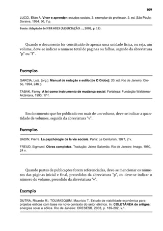 109
LUCCI, Elian A. Viver e aprender: estudos sociais, 3: exemplar do professor. 3. ed. São Paulo:
Saraiva, 1994. 96, 7 p.
Fonte: Adaptado de NBR 6023 (ASSOCIAÇÃO ..., 2002, p. 18).
Quando o documento for constituído de apenas uma unidade física, ou seja, um
volume, deve-se indicar o número total de páginas ou folhas, seguido da abreviatura
“p” ou “f” .
Exemplos
GARCIA, Luiz. (org.). Manual de redação e estilo [de O Globo]. 20. ed. Rio de Janeiro: Glo-
bo, 1994, 246 p.
TABAK, Fanny. A lei como instrumento de mudança social. Fortaleza: Fundação Waldemar
Alcântara, 1993. 17 f.
Em documento que for publicado em mais de um volume, deve-se indicar a quan-
tidade de volumes, seguida da abreviatura “v”.
Exemplos
BADIN, Pierre. La psychologie de la vie sociale. Paris: Le Centurion, 1977, 2 v.
FREUD, Sigmund. Obras completas. Tradução: Jaime Salomão. Rio de Janeiro: Imago, 1980,
24 v.
Quando partes de publicações forem referenciadas, deve-se mencionar os núme-
ros das páginas inicial e final, precedidos da abreviatura “p”, ou deve-se indicar o
número do volume, precedido da abreviatura “v”.
Exemplo
DUTRA, Ricardo M.; TOLMASQUIM, Maurício T. Estudo de viabilidade econômica para
projetos eólicos com base no novo contexto do setor elétrico. In: COLETÂNEA de artigos:
energias solar e eólica. Rio de Janeiro: CRESESB, 2003, p. 189-202, v.1.
 
