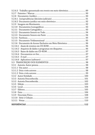 5.2.6.3 Trabalho apresentado em evento em meio eletrônico............................... 89
5.2.7 Patentes / Marcas ........................................................................................... 90
5.2.8 Documento Jurídico ....................................................................................... 90
5.2.8.1 Jurisprudências (decisões judiciais)............................................................. 91
5.2.8.2 Documento jurídico em meio eletrônico..................................................... 92
5.2.9 Imagem em Movimento ................................................................................. 92
5.2.10 Documentos Iconográficos .......................................................................... 93
5.2.11 Documento Cartográfico.............................................................................. 93
5.2.12 Documento Sonoro no Todo........................................................................ 94
5.2.13 Documento Sonoro em Parte ...................................................................... 94
5.2.14 Partitura........................................................................................................ 95
5.2.15 Documento Tridimensional ........................................................................ 95
5.2.16 Documento de Acesso Exclusivo em Meio Eletrônico ................................ 96
5.2.16.1 Anais de eventos em CD-ROM.................................................................. 96
5.2.16.2 Arquivos de dados e programas em disquetes.......................................... 96
5.2.16.3 Bases de dados em CD-ROM..................................................................... 97
5.2.16.4 Documentos on-line....................................................................................97
5.2.16.5 E-mail...........................................................................................................97
5.2.16.6 Aplicativos (software) ................................................................................ 97
5.3 TRANSCRIÇÃO DOS ELEMENTOS .................................................................. 98
5.3.1 Autoria: Autor-pessoa..................................................................................... 98
5.3.1.1 Um autor ....................................................................................................... 98
5.3.1.2 Dois e três autores........................................................................................ 98
5.3.1.2 Dois e três autores........................................................................................ 99
5.3.2 Autor Entidade..............................................................................................100
5.3.3 Autoria Desconhecida...................................................................................101
5.3.3 Autoria Desconhecida...................................................................................102
5.3.5 Edição ............................................................................................................103
5.3.6 Local...............................................................................................................104
5.3.7 Editora...........................................................................................................105
5.3.8 Data ...............................................................................................................106
5.3.9 Descrição Física.............................................................................................108
5.3.10 Série e Coleção.............................................................................................110
5.3.11 Notas ...........................................................................................................110
REFERÊNCIAS................................................................................................112
 