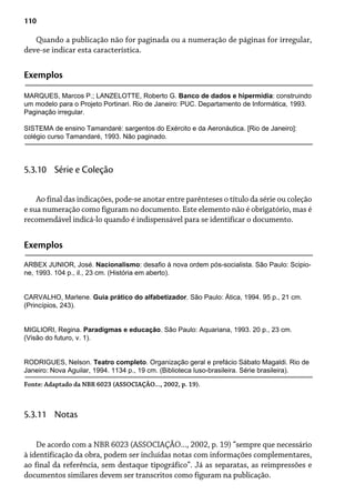 110
Quando a publicação não for paginada ou a numeração de páginas for irregular,
deve-se indicar esta característica.
Exemplos
MARQUES, Marcos P.; LANZELOTTE, Roberto G. Banco de dados e hipermídia: construindo
um modelo para o Projeto Portinari. Rio de Janeiro: PUC. Departamento de Informática, 1993.
Paginação irregular.
SISTEMA de ensino Tamandaré: sargentos do Exército e da Aeronáutica. [Rio de Janeiro]:
colégio curso Tamandaré, 1993. Não paginado.
Ao final das indicações, pode-se anotar entre parênteses o título da série ou coleção
e sua numeração como figuram no documento. Este elemento não é obrigatório, mas é
recomendável indicá-lo quando é indispensável para se identificar o documento.
5.3.10 Série e Coleção
Exemplos
ARBEX JUNIOR, José. Nacionalismo: desafio à nova ordem pós-socialista. São Paulo: Scipio-
ne, 1993. 104 p., il., 23 cm. (História em aberto).
CARVALHO, Marlene. Guia prático do alfabetizador. São Paulo: Ática, 1994. 95 p., 21 cm.
(Princípios, 243).
MIGLIORI, Regina. Paradigmas e educação. São Paulo: Aquariana, 1993. 20 p., 23 cm.
(Visão do futuro, v. 1).
RODRIGUES, Nelson. Teatro completo. Organização geral e prefácio Sábato Magaldi. Rio de
Janeiro: Nova Aguilar, 1994. 1134 p., 19 cm. (Biblioteca luso-brasileira. Série brasileira).
Fonte: Adaptado da NBR 6023 (ASSOCIAÇÃO..., 2002, p. 19).
De acordo com a NBR 6023 (ASSOCIAÇÃO..., 2002, p. 19) “sempre que necessário
à identificação da obra, podem ser incluídas notas com informações complementares,
ao final da referência, sem destaque tipográfico”. Já as separatas, as reimpressões e
documentos similares devem ser transcritos como figuram na publicação.
5.3.11 Notas
 