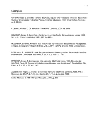 111
Exemplos
CARDIM, Mabel S. Constitui o ensino de 2º grau regular uma verdadeira educação de adultos?
Curitiba: Universidade Federal do Paraná, Setor de Educação, 1984. 3 microfichas. Redução
de 1: 24.000.
COELHO, Ricardo C. Os franceses. São Paulo: Contexto, 2007. No prelo.
HOLANDA, Sérgio B. Caminhos e fronteiras. 3. ed. São Paulo: Companhia das Letras, 1994.
301 p., il., 21 cm. Inclui índice. ISBN 85-7164-411-x.
HOLLANDA, Severino. Notas de aula no curso de especialização de agentes de inovação tec-
nológica. Curso promovido pelo Sebrae, UnB, ABIPTI e CNPq. Brasília, 1992. Mimeografado.
LION, Mario. F.; ANDRADE, José. Drogas cardiovasculares e gravidez. Separata de: Arquivos
Brasileiros de Cardiologia. São Paulo, v. 37, n. 2, p. 125-127, 1981.
MATSUDA, Cesar. T. Cometas; do mito à ciência. São Paulo: Ícone, 1986. Resenha de:
SANTOS, Paulo. M. Cometa: divindade momentânea ou bola de gelo sujo? Ciência Hoje, São
Paulo, v. 5, n. 30, p. 20, abr. 1987.
ZILBERMAN, Regina. A leitura e o ensino da literatura. São Paulo: Contexto, 1988. 146 p.
Recensão de: SILVA, E. T. Ci. Inf., Brasília DF, v. 17, n. 2, jul./dez. 1988.
Fonte: Adaptado da NBR 6023 (ASSOCIAÇÃO..., 2002, p. 19).
 