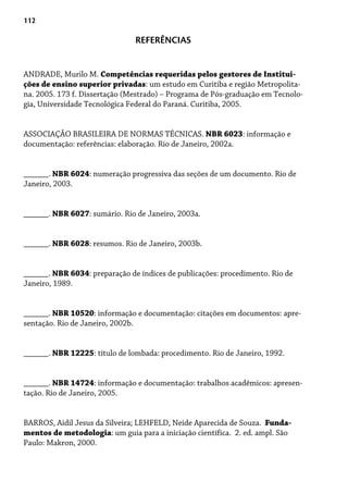 112
REFERÊNCIAS
ANDRADE, Murilo M. Competências requeridas pelos gestores de Institui-
ções de ensino superior privadas: um estudo em Curitiba e região Metropolita-
na. 2005. 173 f. Dissertação (Mestrado) – Programa de Pós-graduação em Tecnolo-
gia, Universidade Tecnológica Federal do Paraná. Curitiba, 2005.
ASSOCIAÇÃO BRASILEIRA DE NORMAS TÉCNICAS. NBR 6023: informação e
documentação: referências: elaboração. Rio de Janeiro, 2002a.
______. NBR 6024: numeração progressiva das seções de um documento. Rio de
Janeiro, 2003.
______. NBR 6027: sumário. Rio de Janeiro, 2003a.
______. NBR 6028: resumos. Rio de Janeiro, 2003b.
______. NBR 6034: preparação de índices de publicações: procedimento. Rio de
Janeiro, 1989.
______. NBR 10520: informação e documentação: citações em documentos: apre-
sentação. Rio de Janeiro, 2002b.
______. NBR 12225: título de lombada: procedimento. Rio de Janeiro, 1992.
______. NBR 14724: informação e documentação: trabalhos acadêmicos: apresen-
tação. Rio de Janeiro, 2005.
BARROS, Aidil Jesus da Silveira; LEHFELD, Neide Aparecida de Souza. Funda-
mentos de metodologia: um guia para a iniciação científica. 2. ed. ampl. São
Paulo: Makron, 2000.
 
