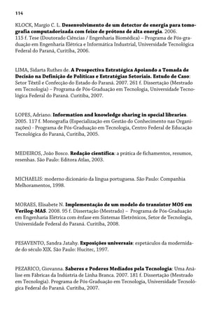 114
KLOCK, Margio C. L. Desenvolvimento de um detector de energia para tomo-
grafia computadorizada com feixe de prótons de alta energia. 2006.
115 f. Tese (Doutorado Ciências / Engenharia Biomédica) – Programa de Pós-gra-
duaçâo em Engenharia Elétrica e Informática Industrial, Universidade Tecnológica
Federal do Paraná, Curitiba, 2006.
LIMA, Sidarta Ruthes de. A Prospectiva Estratégica Apoiando a Tomada de
Decisão na Definição de Políticas e Estratégias Setoriais. Estudo de Caso:
Setor Têxtil e Confecção do Estado do Paraná. 2007. 261 f. Dissertação (Mestrado
em Tecnologia) – Programa de Pós-Graduação em Tecnologia, Universidade Tecno-
lógica Federal do Paraná. Curitiba, 2007.
LOPES, Adriano. Information and knowledge sharing in special libraries.
2005. 117 f. Monografia (Especialização em Gestão do Conhecimento nas Organi-
zações) - Programa de Pós-Graduação em Tecnologia, Centro Federal de Educação
Tecnológica do Paraná, Curitiba, 2005.
MEDEIROS, João Bosco. Redação científica: a prática de fichamentos, resumos,
resenhas. São Paulo: Editora Atlas, 2003.
MICHAELIS: moderno dicionário da língua portuguesa. São Paulo: Companhia
Melhoramentos, 1998.
MORAES, Elisabete N. Implementação de um modelo do transistor MOS em
Verilog-MAS. 2008. 95 f. Dissertação (Mestrado) – Programa de Pós-Graduação
em Engenharia Elétrica com ênfase em Sistemas Eletrônicos, Setor de Tecnologia,
Universidade Federal do Paraná. Curitiba, 2008.
PESAVENTO, Sandra Jatahy. Exposições universais: espetáculos da modernida-
de do século XIX. São Paulo: Hucitec, 1997.
PEZARICO, Giovanna. Saberes e Poderes Mediados pela Tecnologia: Uma Aná-
lise em Fábricas da Indústria de Linha Branca. 2007. 181 f. Dissertação (Mestrado
em Tecnologia). Programa de Pós-Graduação em Tecnologia, Universidade Tecnoló-
gica Federal do Paraná. Curitiba, 2007.
 