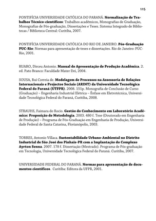115
PONTIFÍCIA UNIVERSIDADE CATÓLICA DO PARANÁ. Normalização de Tra-
balhos Técnico-científicos: Trabalhos acadêmicos, Monografias de Graduação,
Monografias de Pós-graduação, Dissertações e Teses. Sistema Integrado de Biblio-
tecas / Biblioteca Central: Curitiba, 2007.
PONTIFÍCIA UNIVERSIDADE CATÓLICA DO RIO DE JANEIRO. Pós-Graduação
PUC-Rio: Normas para apresentação de teses e dissertações. Rio de Janeiro: PUC-
Rio, 2001.
RUARO, Dirceu Antonio. Manual de Apresentação de Produção Acadêmica. 2.
ed. Pato Branco: Faculdade Mater Dei, 2004.
SOUSA, Rui Correia de. Modelagem de Processos na Assessoria de Relações
Internacionais e Projectos Sociais (ARINT) da Universidade Tecnológica
Federal do Paraná (UTFPR). 2008. 151p. Monografia de Conclusão de Curso
(Graduação) – Engenharia Industrial Elétrica – Ênfase em Eletrotécnica, Universi-
dade Tecnológica Federal do Paraná, Curitiba, 2008.
STRAUHS, Faimara do Rocio. Gestão do Conhecimento em Laboratório Acadê-
mico: Proposição de Metodologia. 2003. 480 f. Tese (Doutorado em Engenharia
de Produção) – Programa de Pós-Graduação em Engenharia de Produção, Universi-
dade Federal de Santa Catarina, Florianópolis, 2003.
TORRES, Antonio Villaca. Sustentabilidade Urbano-Ambiental no Distrito
Industrial de São José dos Pinhais-PR com a Implantação do Complexo
Ayrton Senna. 2007. 178 f. Dissertação (Mestrado). Programa de Pós-graduação
em Tecnologia, Universidade Tecnológica Federal do Paraná. Curitiba, 2007.
UNIVERSIDADE FEDERAL DO PARANÁ. Normas para apresentação de docu-
mentos científicos. Curitiba: Editora da UFPR, 2001.
 