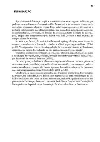 13
A produção de informação implica, não necessariamente, registro e difusão, que
podem assumir diferentes formas de mídia. Ao assumir a forma escrita, é necessário
que sejam observadas algumas regras. Estas existem para garantir, entre outros, o
perfeito entendimento das idéias expostas e sua verdadeira autoria, que são requi-
sitos importantes, sobretudo, em tempos de acelerada difusão e criação de informa-
ções, propiciadas especialmente pela World Wide Web (WWW), a rede mundial de
computadores da Internet.
Na educação formal, do ensino fundamental à pós-graduação, esses textos as-
sumem, normalmente, a forma de trabalho acadêmico que, segundo Ruaro (2004,
p. 68), “é a exposição, por escrito, da produção de textos sobre temas atribuídos em
disciplinas de cursos de graduação ou pós-graduação nos diversos níveis”.
Trabalhos acadêmicos obedecem a normas que atendem especificidades do curso
e instituição de origem, sem, contudo, divergir das diretivas apontadas pela Associa-
ção Brasileira de Normas Técnicas (ABNT).
De outra parte, trabalhos acadêmicos são primordialmente textos e, portanto,
devem ter coesão e unidade, assemelhando-se a um tecido com sua trama perfeita-
mente entrelaçada, em que não devem aparecer fios soltos, sob pena de perderem
suas principais características (MEDEIROS, 2003, p. 137).
Objetivando a padronização necessária aos trabalhos acadêmicos desenvolvidos
na UTFPR, são indicadas, neste documento, regras básicas para apresentação de tra-
balhos avaliativos em todos os níveis acadêmicos, inclusive aqueles necessários aos
processos de finalização de cursos, tais como: Trabalho de Conclusão de Curso (TCC),
Monografias de Especialização, Dissertação de Mestrado e Tese de Doutorado.
1 INTRODUÇÃO
 