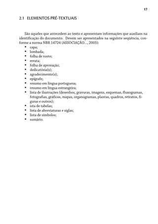 17
2.1 ELEMENTOS PRÉ-TEXTUAIS
São aqueles que antecedem ao texto e apresentam informações que auxiliam na
identificação do documento. Devem ser apresentados na seguinte seqüência, con-
forme a norma NBR 14724 (ASSOCIAÇÃO..., 2005):
capa;
lombada;
folha de rosto;
errata;
folha de aprovação;
dedicatória(s);
agradecimento(s);
epígrafe;
resumo em língua portuguesa;
resumo em língua estrangeira;
lista de ilustrações (desenhos, gravuras, imagens, esquemas, fluxogramas,
fotografias, gráficos, mapas, organogramas, plantas, quadros, retratos, fi-
guras e outros);
ista de tabelas;
lista de abreviaturas e siglas;
lista de símbolos;
sumário.
•
•
•
•
•
•
•
•
•
•
•
•
•
•
•
 