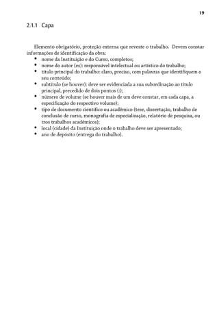 19
Elemento obrigatório, proteção externa que reveste o trabalho. Devem constar
informações de identificação da obra:
nome da Instituição e do Curso, completos;
nome do autor (es): responsável intelectual ou artístico do trabalho;
título principal do trabalho: claro, preciso, com palavras que identifiquem o
seu conteúdo;
subtítulo (se houver): deve ser evidenciada a sua subordinação ao título
principal, precedido de dois pontos (:);
número de volume (se houver mais de um deve constar, em cada capa, a
especificação do respectivo volume);
tipo de documento científico ou acadêmico (tese, dissertação, trabalho de
conclusão de curso, monografia de especialização, relatório de pesquisa, ou
tros trabalhos acadêmicos);
local (cidade) da Instituição onde o trabalho deve ser apresentado;
ano de depósito (entrega do trabalho).
•
•
•
•
•
•
•
•
2.1.1 Capa
 