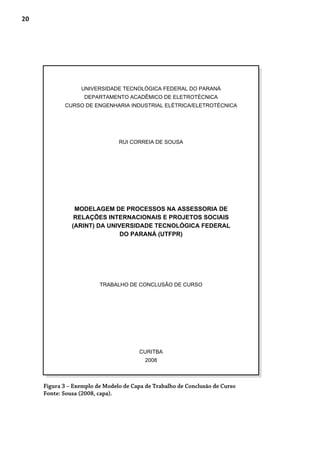 20
Figura 3 – Exemplo de Modelo de Capa de Trabalho de Conclusão de Curso
Fonte: Sousa (2008, capa).
UNIVERSIDADE TECNOLÓGICA FEDERAL DO PARANÁ
DEPARTAMENTO ACADÊMICO DE ELETROTÉCNICA
CURSO DE ENGENHARIA INDUSTRIAL ELÉTRICA/ELETROTÉCNICA
RUI CORREIA DE SOUSA
MODELAGEM DE PROCESSOS NA ASSESSORIA DE
RELAÇÕES INTERNACIONAIS E PROJETOS SOCIAIS
(ARINT) DA UNIVERSIDADE TECNOLÓGICA FEDERAL
DO PARANÁ (UTFPR)
TRABALHO DE CONCLUSÃO DE CURSO
CURITBA
2008
 