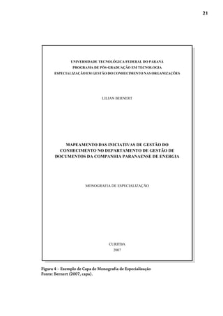 21
Figura 4 – Exemplo de Capa de Monografia de Especialização
Fonte: Bernert (2007, capa).
UNIVERSIDADE TECNOLÓGICA FEDERAL DO PARANÁ
PROGRAMA DE PÓS-GRADUAÇÃO EM TECNOLOGIA
ESPECIALIZAÇÃO EM GESTÃO DO CONHECIMENTO NAS ORGANIZAÇÕES
LILIAN BERNERT
MAPEAMENTO DAS INICIATIVAS DE GESTÃO DO
CONHECIMENTO NO DEPARTAMENTO DE GESTÃO DE
DOCUMENTOS DA COMPANHIA PARANAENSE DE ENERGIA
MONOGRAFIA DE ESPECIALIZAÇÃO
CURITBA
2007
 