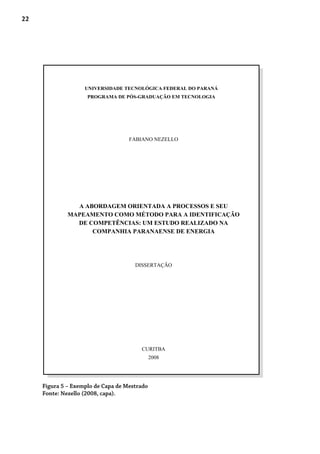 22
Figura 5 – Exemplo de Capa de Mestrado
Fonte: Nezello (2008, capa).
UNIVERSIDADE TECNOLÓGICA FEDERAL DO PARANÁ
PROGRAMA DE PÓS-GRADUAÇÃO EM TECNOLOGIA
FABIANO NEZELLO
A ABORDAGEM ORIENTADA A PROCESSOS E SEU
MAPEAMENTO COMO MÉTODO PARA A IDENTIFICAÇÃO
DE COMPETÊNCIAS: UM ESTUDO REALIZADO NA
COMPANHIA PARANAENSE DE ENERGIA
DISSERTAÇÃO
CURITBA
2008
 