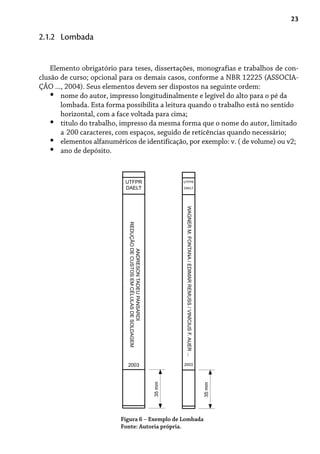 23
Elemento obrigatório para teses, dissertações, monografias e trabalhos de con-
clusão de curso; opcional para os demais casos, conforme a NBR 12225 (ASSOCIA-
ÇÃO ..., 2004). Seus elementos devem ser dispostos na seguinte ordem:
nome do autor, impresso longitudinalmente e legível do alto para o pé da
lombada. Esta forma possibilita a leitura quando o trabalho está no sentido
horizontal, com a face voltada para cima;
título do trabalho, impresso da mesma forma que o nome do autor, limitado
a 200 caracteres, com espaços, seguido de reticências quando necessário;
elementos alfanuméricos de identificação, por exemplo: v. ( de volume) ou v2;
ano de depósito.
•
•
•
•
2.1.2 Lombada
Figura 6 – Exemplo de Lombada
Fonte: Autoria própria.
UTFPR
DAELT
ANDRESONTADEUPANSARDI
REDUÇÃODECUSTOSEMCÉLULASDESOLDAGEM
2003
35mm
UTFPR
DAELT
WAGNERM.FONTANA/EDIMARREMUSS/VINÍCIUSF.AUER...
2003
35mm
 